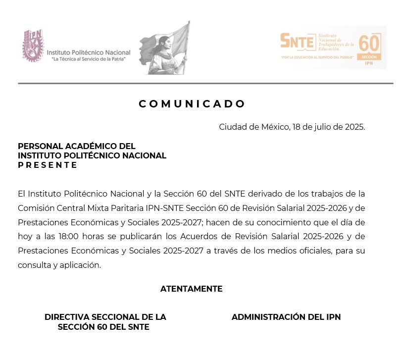 📢 Comunicado oficial
El Instituto Politécnico Nacional y la Sección 60 del SNTE informan al personal académico que este 18 de julio, a las 18:00 horas, se publicarán los Acuerdos de Revisión Salarial 2025-2026 y de Prestaciones Económicas y Sociales 2025-2027, resultado de los