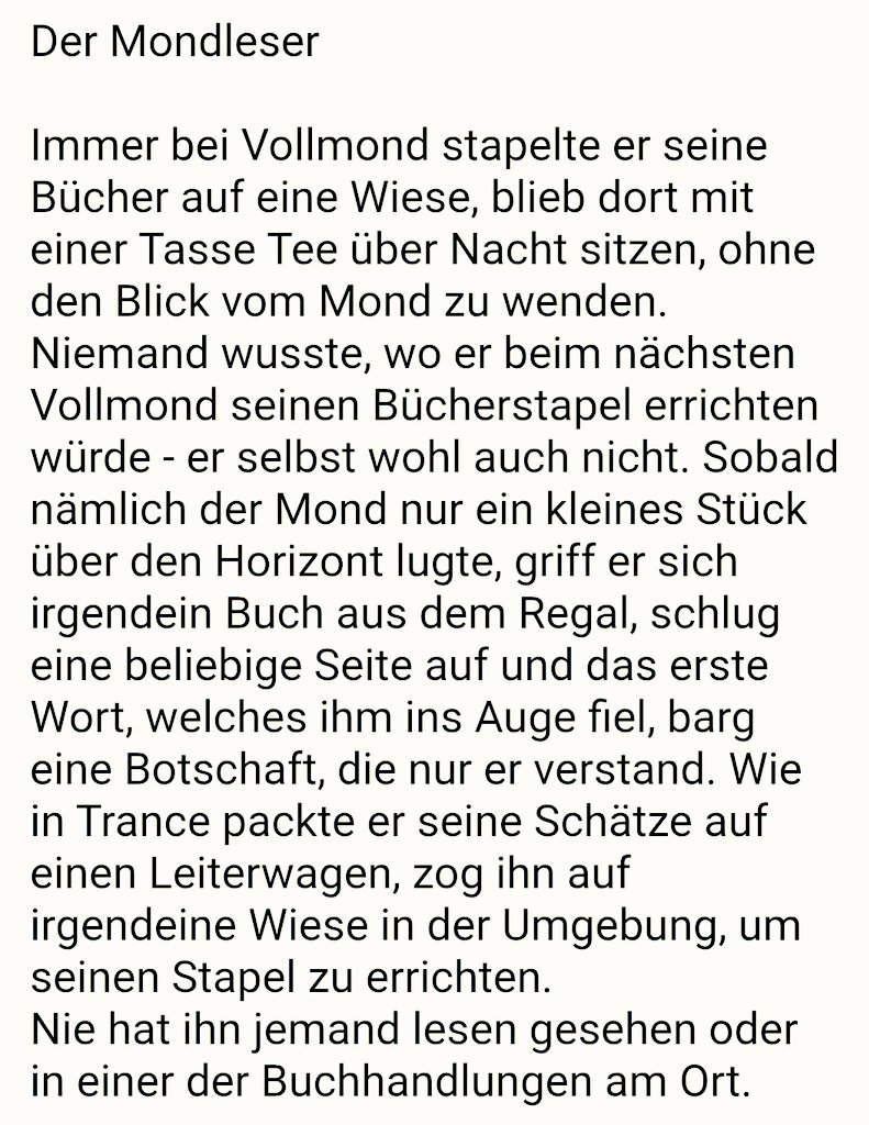 Der Mondleser 

Immer bei Vollmond stapelte er seine Bücher auf eine Wiese, blieb dort mit einer Tasse Tee über Nacht sitzen, ohne den Blick vom Mond zu wenden. Niemand wusste, wo er beim nächsten Vollmond seinen Bücherstapel errichten würde - er selbst wohl auch nicht.