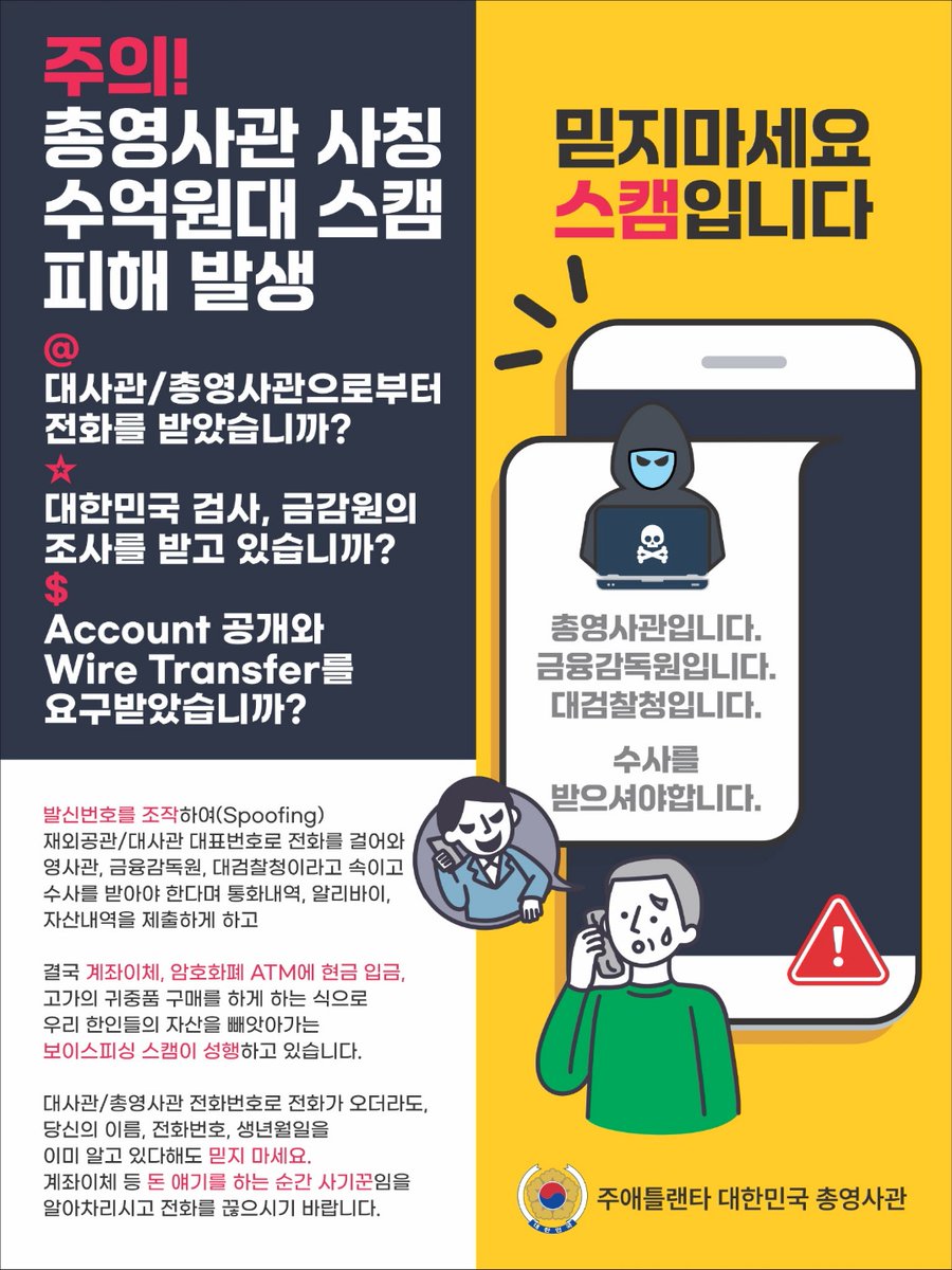 <한국 공공기관(총영사관, 대사관, 검찰청 등) 사칭 보이스피싱 주의>

총영사관/대사관 또는 한국 공공기관을 사칭하며 개인정보를 요구하는 수법의 보이스피싱 사례가 동포사회에 급증하고 있습니다.

한국 정부는 전화, 문자메시지, 이메일 등으로 개인정보나 금전 송금 등을 요구하지 않습니다.