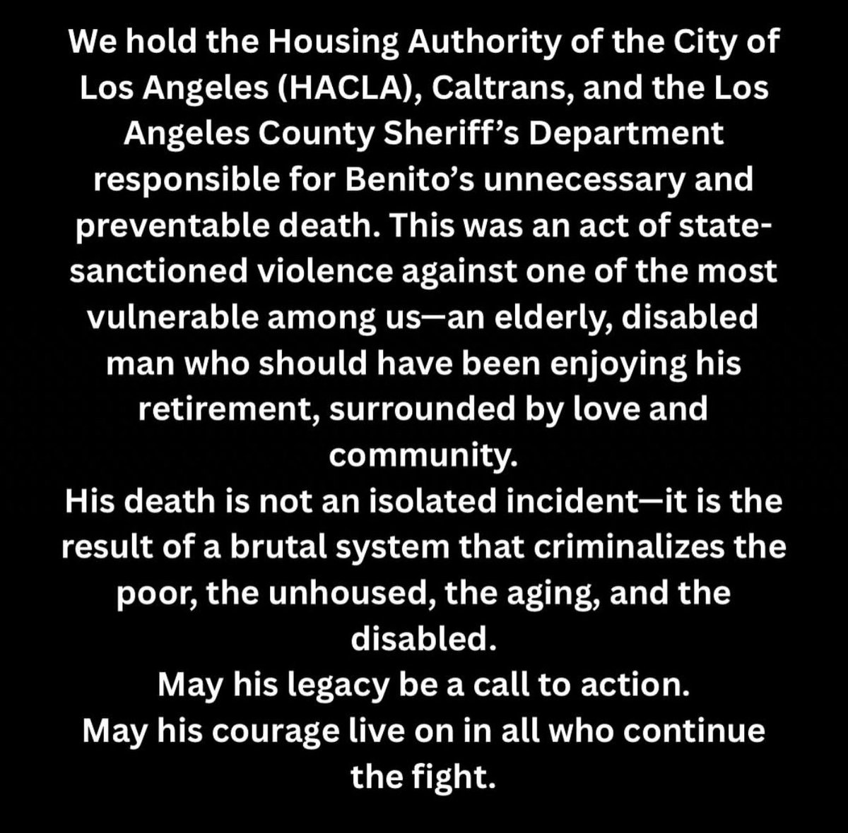 RIP BENITO 

“With deep love, respect, and admiration, we mourn the heartbreaking loss of our beloved Reclaimer, Benito Flores… We hold the Housing Authority of the City of LA (HACLA), Caltrans, &amp; LASD responsible for Benito's unnecessary and preventable death.”