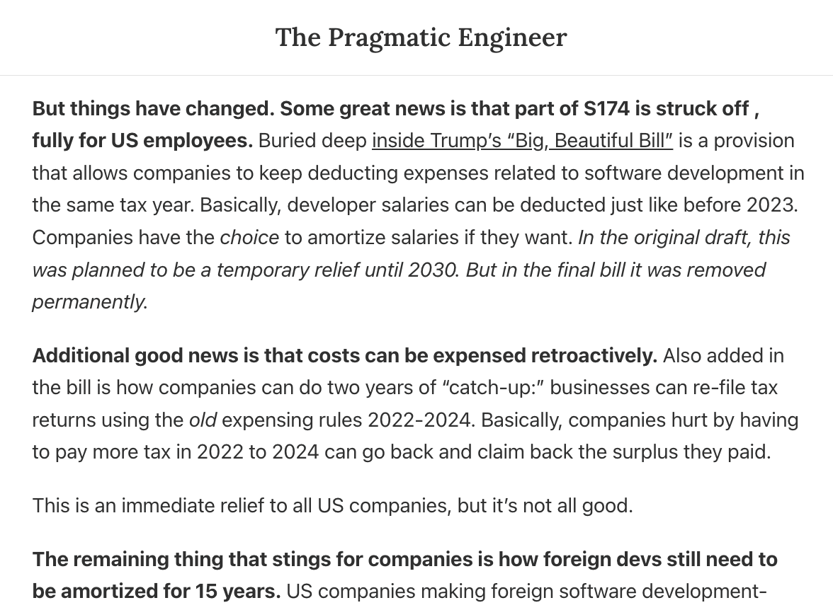 Gergely Orosz (@gergelyorosz) on Twitter photo Surprised to hear so little about this:
Section 174 is (mostly) reversed!!
This is a BIG deal!
The tax change that plagued US tech businesses (and handcuffed the US tech industry) since 2023 has now been reversed... mostly.
More in <a href="/Pragmatic_Eng/">The Pragmatic Engineer</a>: blog.pragmaticengineer.com/the-pulse-sect… Surprised to hear so little about this:
Section 174 is (mostly) reversed!!
This is a BIG deal!
The tax change that plagued US tech businesses (and handcuffed the US tech industry) since 2023 has now been reversed... mostly.
More in <a href="/Pragmatic_Eng/">The Pragmatic Engineer</a>: blog.pragmaticengineer.com/the-pulse-sect…