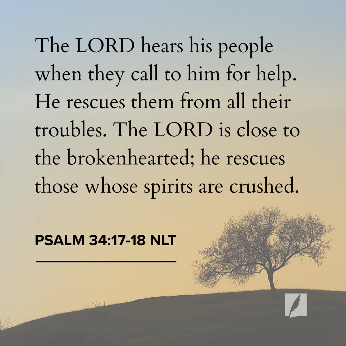 “The Lord hears his people when they call to him for help. He rescues them from all their troubles. The Lord is close to the brokenhearted; he rescues those whose spirits are crushed. The righteous person faces many troubles, but the Lord comes to the rescue each time. For the