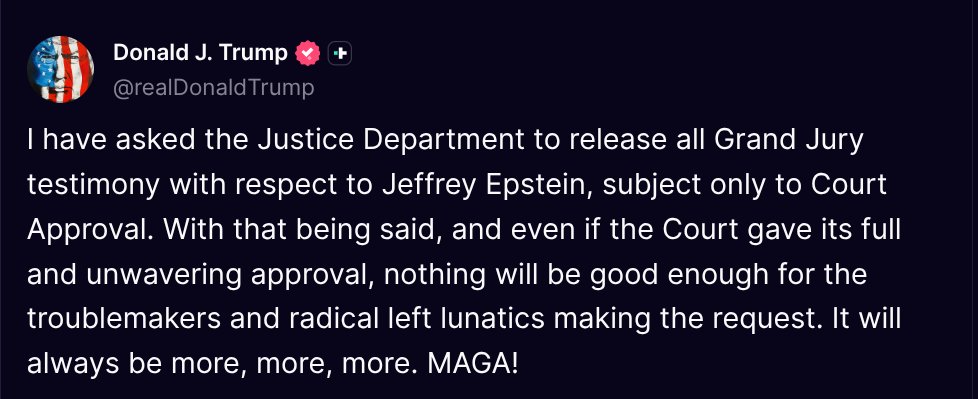 TruthTrumpPosts's tweet image. ( @realDonaldTrump - Truth Social Post )
( Donald J. Trump - Jul 19, 2025, 9:13 AM ET )
I have asked the Justice Department to release all Grand Jury testimony with respect to Jeffrey Epstein, subject only to Court Approval. With that being said, and even if the Court gave its…