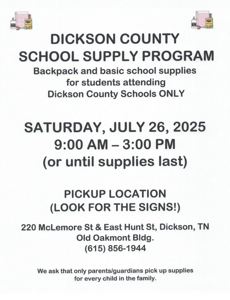 Dickson County Schools Supply Program 
Backpack &amp; basic supplies for DC Schools' students ONLY 
Saturday, July 26, 2025 9:00am - 3:00pm until supplies last
Pickup location: 220 McLemore St. &amp; East Hunt St., Dickson TN (615) 856-1944 
We ask only parents/guardians pick up supplies