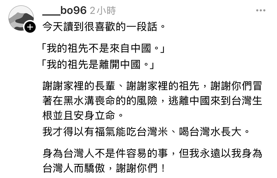 threads.com/@___bo96/post/…
今天讀到很喜歡的一段話。

「我的祖先不是來自中國。」
「我的祖先是離開中國。」

謝謝家裡的長輩、謝謝家裡的祖先，謝謝你們冒著在黑水溝喪命的的風險，逃離中國來到台灣生根並且安身立命。
我才得以有福氣能吃台灣米、喝台灣水長大。

身為台灣人不是件容易的事