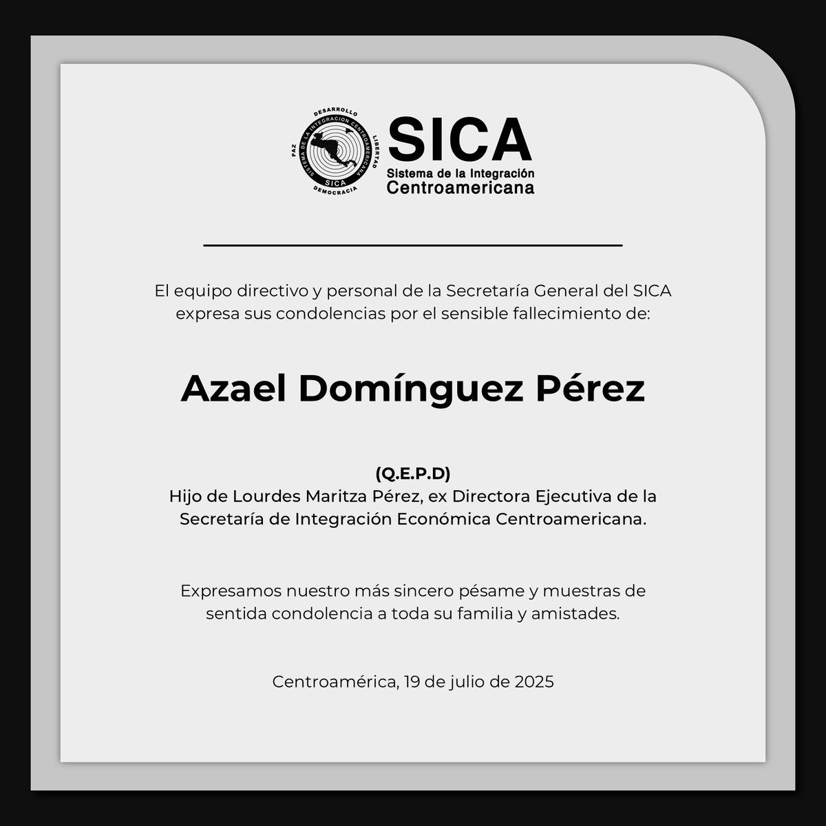 El equipo directivo y personal de la Secretaría General del #SICA expresa sus condolencias por el sensible fallecimiento de Azael Domínguez Pérez, hijo de Lourdes Maritza Pérez, ex Directora Ejecutiva de <a href="/sg_sieca/">SIECA</a>. 

Nuestra solidaridad a la familia, amigos y seres queridos, para