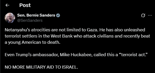 US Senator Bernie Sanders:

Netanyahu’s atrocities are not limited to Gaza. He has also unleashed terrorist settlers in the West Bank who attack civilians and recently beat a young American to death.