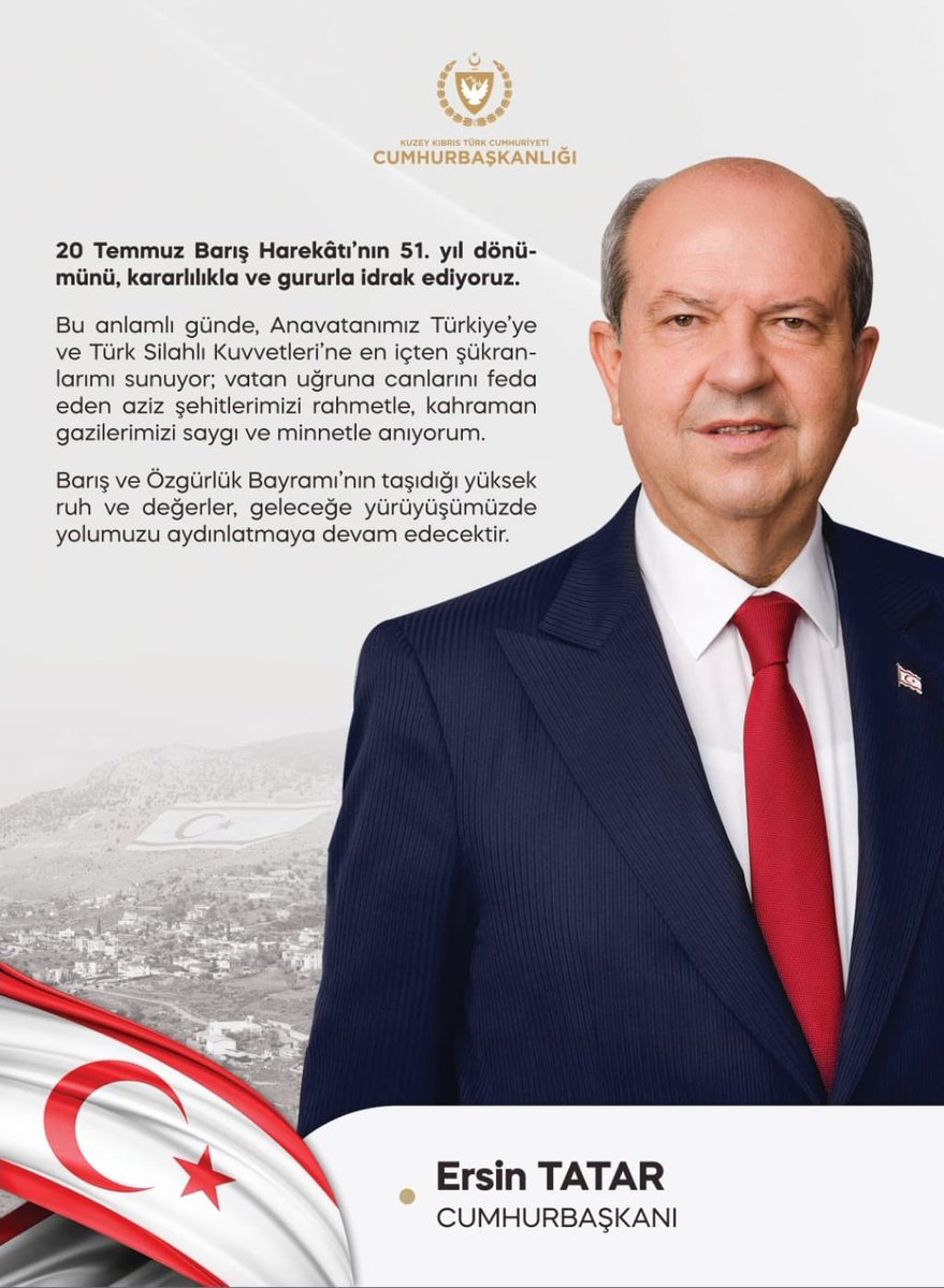 20 Temmuz Barış Harekâtı’nın 51. yıl dönümünü, kararlılıkla ve gururla idrak ediyoruz.

Bu anlamlı günde, Anavatanımız Türkiye’ye ve Türk Silahlı Kuvvetleri’ne en içten şükranlarımı sunuyor; vatan uğruna canlarını feda eden aziz şehitlerimizi rahmetle, kahraman gazilerimizi saygı