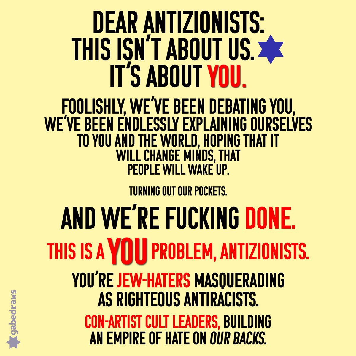 gabedrawsX's tweet image. ✡︎ 🇮🇱 ✡︎ DEAR #ANTIZIONISTS:
THIS ISN’T ABOUT US. ✡︎
IT’S ABOUT YOU.
FOOLISHLY, WE’VE BEEN DEBATING YOU, WE’VE BEEN ENDLESSLY EXPLAINING OURSELVES TO YOU AND THE WORLD, HOPING THAT IT WILL CHANGE MINDS, THAT PEOPLE WILL WAKE UP.
TURNING OUT OUR POCKETS.
AND WE’RE…