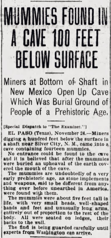 oddoldnews's tweet image. MUMMIES FOUND IN A CAVE 100 FEET BELOW SURFACE
Miners at Bottom of Shaft in New Mexico Open Up Cave Which Was Burial Ground of People of a Prehistoric Age.
The San Francisco Examiner, San Francisco, California · Friday, November 25, 1904