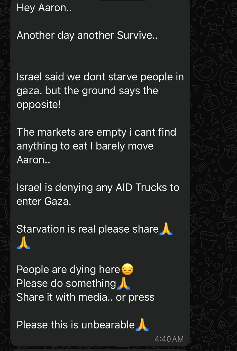 Sharing this message from a friend in Gaza: 

“Hey Aaron..

Another day another Survive..

Israel said we dont starve people in gaza. but the ground says the opposite!

The markets are empty i cant find anything to eat I barely move Aaron..

Israel is denying any AID Trucks to