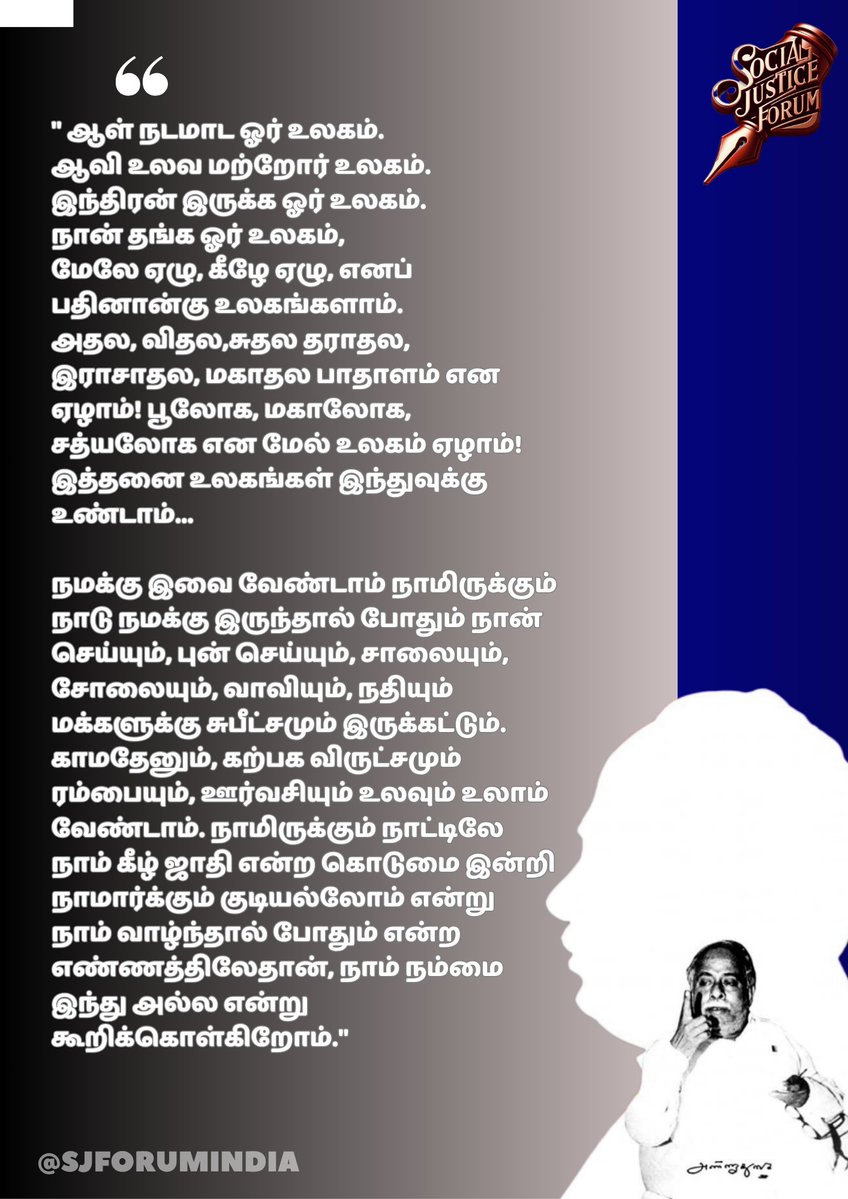 #அண்ணா
#Anna

" ஆள் நடமாட ஓர் உலகம். 
ஆவி உலவ மற்றோர் உலகம். இந்திரன் இருக்க ஓர் உலகம். நான் தங்க ஓர் உலகம், 
மேலே ஏழு, கீழே ஏழு, எனப் பதினான்கு உலகங்களாம். 
அதல, விதல,சுதல தராதல, இராசாதல, மகாதல பாதாளம் என ஏழாம்! பூலோக, மகாலோக, சத்யலோக என மேல் உலகம் ஏழாம்! இத்தனை உலகங்கள்