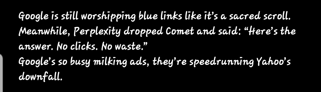 juwon_ai's tweet image. @Google is still worshipping blue links like it’s a sacred scroll.
Meanwhile, @perplexity_ai dropped @PerplexityComet and said: “Here’s the answer. No clicks. No waste.”
Google’s so busy milking ads, they’re speedrunning Yahoo’s downfall.

#comet #Grok4 #codeplay #AndyByron
