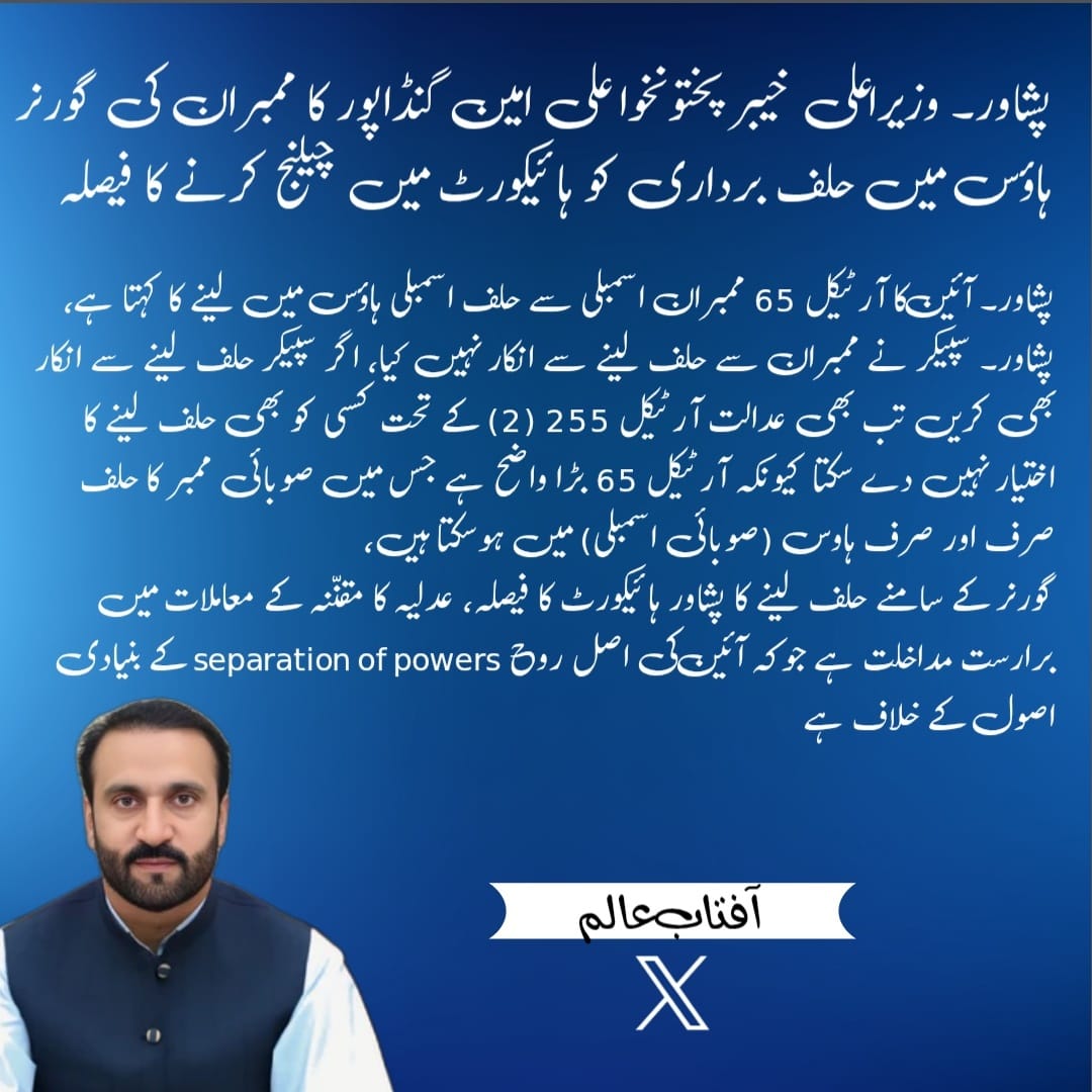 وزیراعلی خیبرپختونخوا علی امین گنڈاپور کا ممبران کی گورنر ہاؤس میں حلف برداری کو ہائیکورٹ میں چیلنج کرنے کا فیصلہ 

آئین کا آرٹیکل 65 ممبران اسمبلی سے حلف اسمبلی ہاؤس میں لینے کا کہتا ہے، آفتاب عالم 

سپیکر نے ممبران سے حلف لینے سے انکار نہیں کیا، اگر سپیکر حلف لینے سے انکار بھی