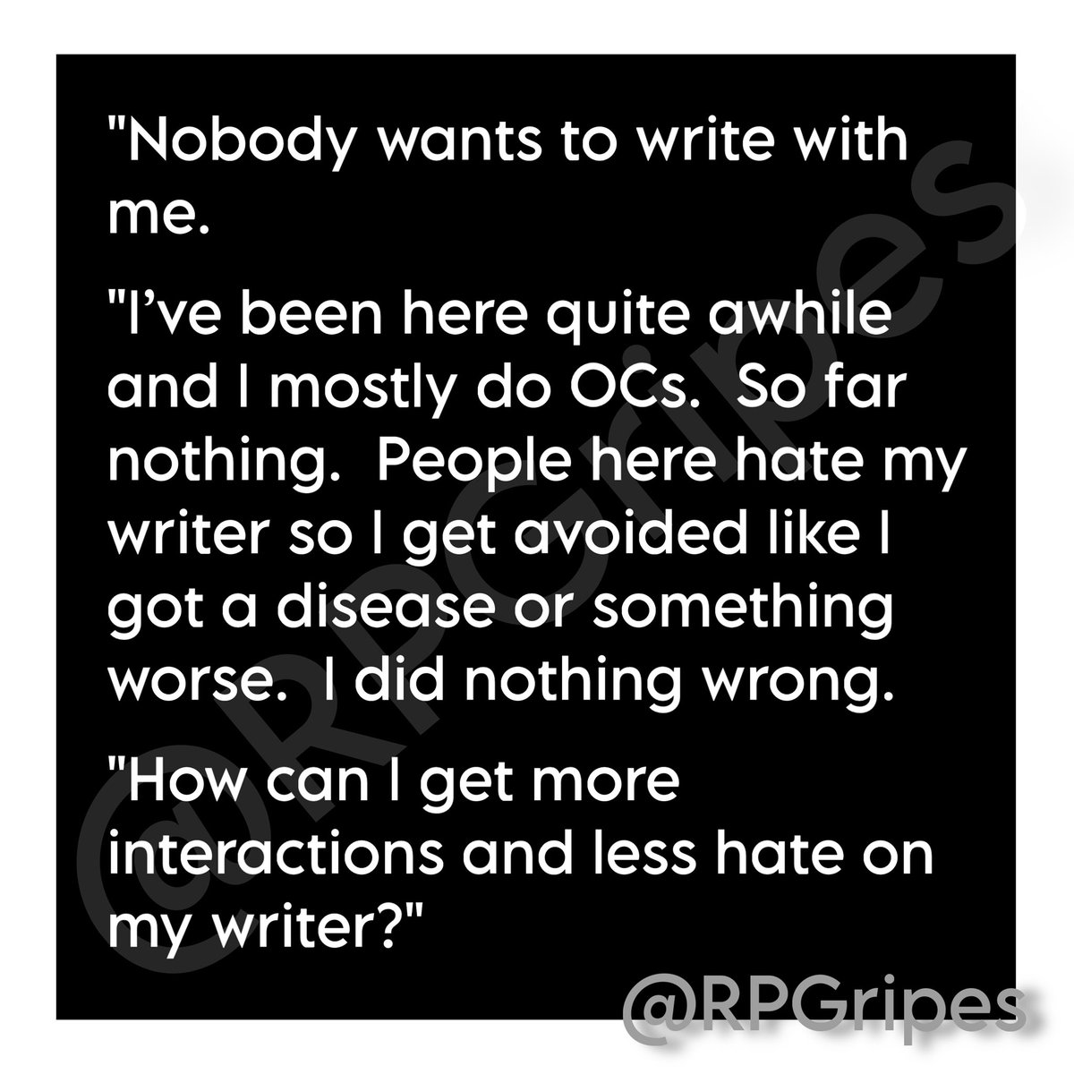 RPGripes's tweet image. "Nobody wants to write with me.
"I’ve been here quite awhile and I mostly do OCs. So far nothing. People here hate my writer so I get avoided like I got a disease or something worse. I did nothing wrong.
"How can I get more interactions and less …"
#RPGripes #RPCommunity