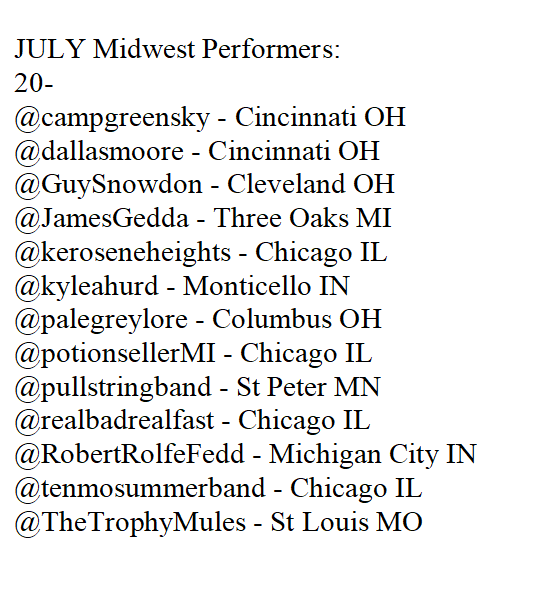 midwestshows's tweet image. JULY Midwest Performers:
20- @campgreensky @dallasmoore @GuySnowdon @JamesGedda @keroseneheights @kyleahurd @palegreylore @potionsellerMI @pullstringband @realbadrealfast @RobertRolfeFedd @tenmosummerband @TheTrophyMules
21-