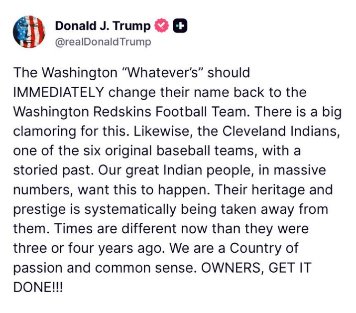Trump wants the woke football names gone:

"The Washington 'Whatever's' should IMMEDIATELY change their name back to The Washington Redskins... OWNERS, GET IT DONE!!!"