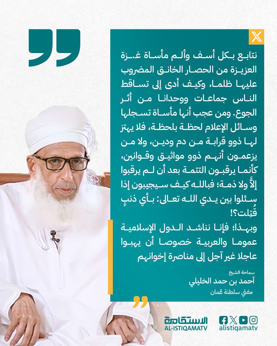 الشيخ أحمد بن حمد الخليلي <a href="/AhmedHAlKhalili/">أحمد بن حمد الخليلي</a> 
على منصة إكس:
" نتابع بكل أسف وألم مأساة غـ.ـزة العزيزة من الحصار الخانق المضروب عليها ظلما، وكيف أدى إلى تساقط الناس جماعات ووحدانا من أثر الجوع. ومن عجب أنها مأساة تسجلها وسائل الإعلام لحظة بلحظة، فلا يهتز لها ذوو قرابة من دم ودين،