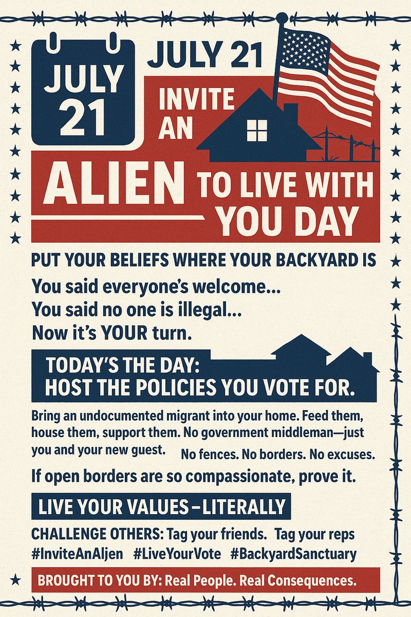 🗓️ JULY 21: INVITE AN ALIEN TO LIVE WITH YOU DAY 🇺🇸
Put Your Beliefs Where Your Backyard Is

You said everyone’s welcome...
You said no one is illegal...
Now it’s YOUR turn.

🏡 TODAY’S THE DAY:
Host the policies you vote for.
Bring an undocumented migrant into your home. Feed