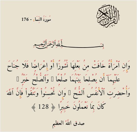 وَإِنِ ٱمْرَأَةٌ خَافَتْ مِنۢ بَعْلِهَا نُشُوزًا أَوْ إِعْرَاضًۭا فَلَا جُنَاحَ عَلَيْهِمَآ أَن يُصْلِحَا بَيْنَهُمَا صُلْحًۭا ۚ وَٱلصُّلْحُ خَيْرٌۭ ۗ وَأُحْضِرَتِ ٱلْأَنفُسُ ٱلشُّحَّ ۚ وَإِن تُحْسِنُوا۟ وَتَتَّقُوا۟ فَإِنَّ ٱللَّهَ كَانَ بِمَا تَعْمَلُونَ خَبِيرًۭا ﴿ 128 ﴾