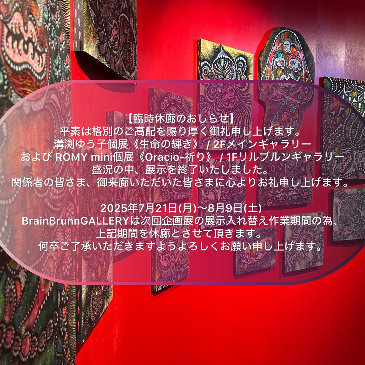 BrainBrunn's tweet image. 【臨時休廊のおしらせ】
平素は格別のご高配を賜り厚く御礼申し上げます
溝渕ゆう子個展《生命の輝き》 / 2Fメインギャラリー
および ROMY mini個展《Oracio-祈り》 / 1Fリルブルンギャラリー
盛況の中、展示を終了いたしました。
関係者の皆さま、御来廊いただいた皆さまに心よりお礼申し上げます。