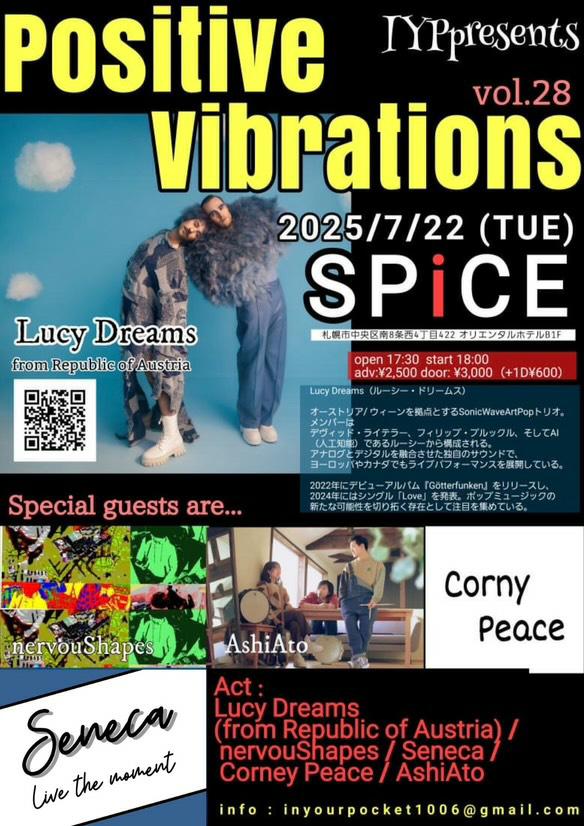 IYPpresents
『 Positive vibrations Vol.28 』
2025/7/22(TUE)@ SPiCE
札幌市中央区南8条西4丁目422 オリエンタルホテルB1F / TEL：start 18:00
adv:¥2,500 door: ¥3,000（plus1D¥600）

Act : Lucy Dreams (from Republic of Austria) / nervouShapes / Seneca / Corney Peace / AshiAto