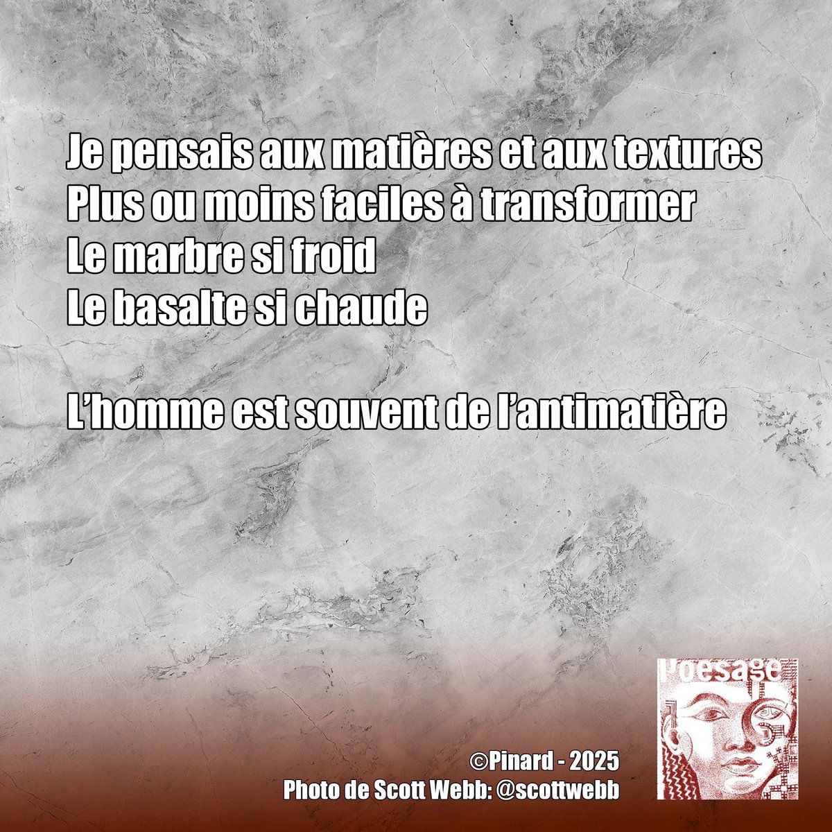 poesage_27's tweet image. Je pensais aux matières et aux textures
Plus ou moins faciles à transformer
Le marbre si froid
Le basalte si chaude

L’homme est souvent de l’antimatière

©Pinard  - 2025
Photo de Scott Webb: @scottwebb

#marbre #matiere #texture #transformer #froid #chaud #basalte #pierre