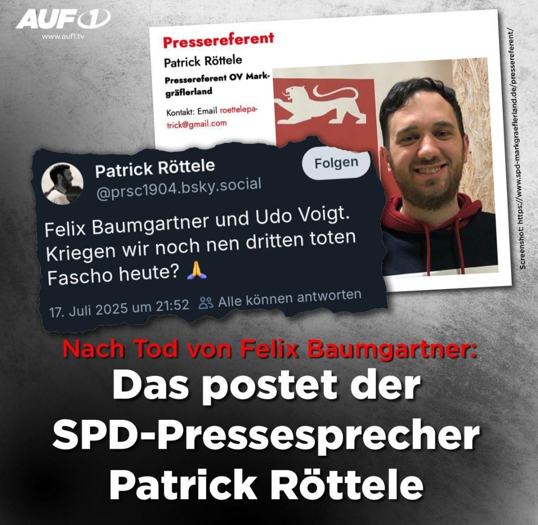 Patrick Röttele, der den tragischen Tod von Felix Baumgartner frenetisch feierte, ist übrigens Ortsvereinsvorsitzender der SPD in Ehrenkirchen-Bollschweil.
Zudem ist er FINANZBEAMTER!
Sein unterirdisches Verhalten sollte m.E. drastische dienstrechtliche Folgen für ihn haben! 🤬