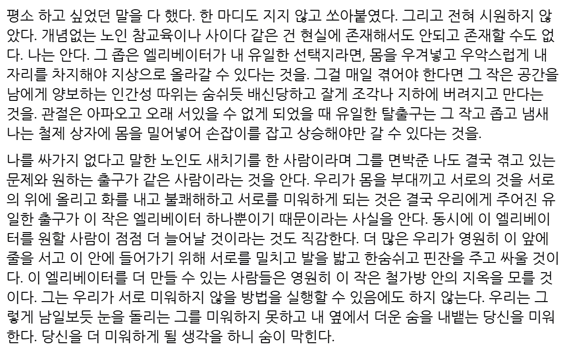 rolling_guru's tweet image. 지금 쓰지 않으면 안 되겠다고 생각한 글.
"우리가 몸을 부대끼고 서로의 것을 서로의 위에 올리고 화를 내고 불쾌해하고 서로를 미워하게 되는 것은 결국 우리에게 주어진 유일한 출구가 이 작은 엘리베이터 하나뿐이기 때문이라는 사실을 안다."