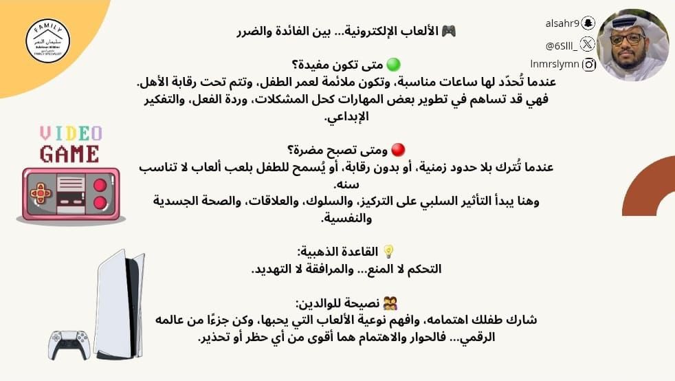🎮 الألعاب الإلكترونية... بين الفائدة والضرر

🟢 متى تكون مفيدة؟
عندما تُحدّد لها ساعات مناسبة، وتكون ملائمة لعمر الطفل، وتتم تحت رقابة الأهل.
فهي قد تساهم في تطوير بعض المهارات كحل المشكلات، وردة الفعل، والتفكير الإبداعي.

🔴 ومتى تصبح مضرة؟
عندما تُترك بلا حدود زمنية، أو بدون