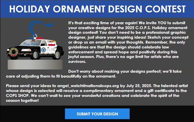 There is still time to submit your design for the C.O.P.S. 2025 Holiday Ornament! Remember, you don't have to be an artist to create an awesome design! Follow the instruction provided and submit your design today by emailing angel_welch@nationalcops.org!