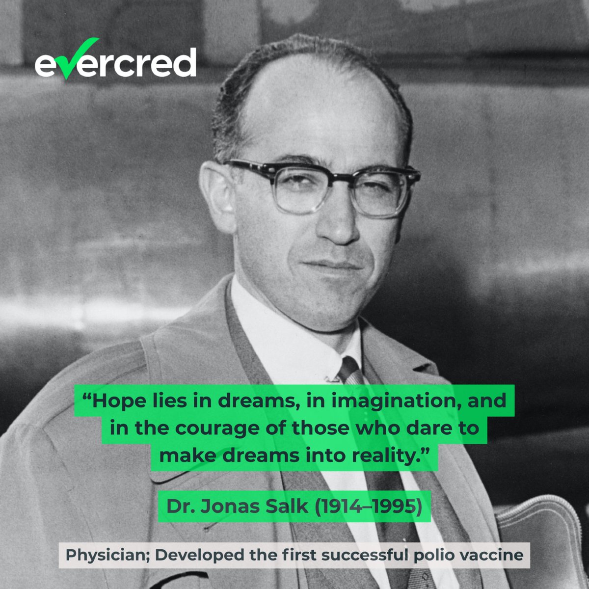 🌟 “Hope lies in dreams, in imagination, and in the courage of those who dare to make dreams into reality.”
 — Dr. Jonas Salk (1914–1995)

Dr. Salk turned hope into history by creating the polio vaccine. He dared to dream—and changed the future of medicine.
At Evercred, we honor