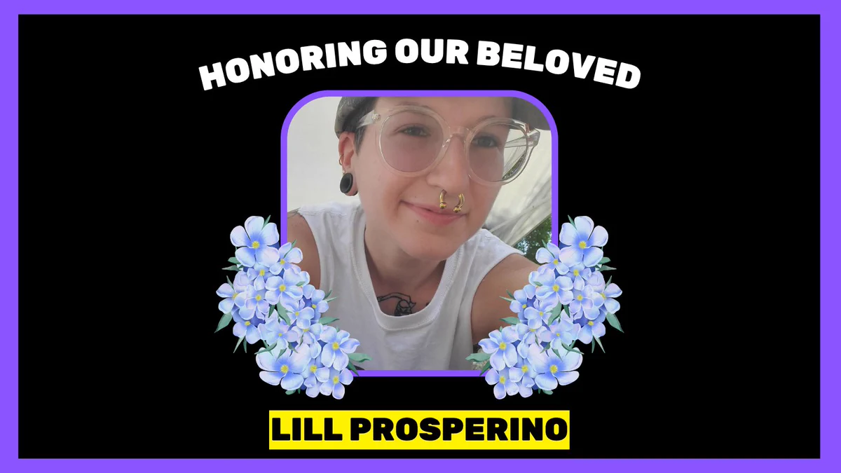 Over black background framed in purple, white all caps copy at top reads, "HONORING OUR BELOVED". At bottom in black font over yellow box, copy reads, "LILL PROSPERINO". At center is photo of person wearing a hat, glasses, earrings, nose ring, and white tank top, smiling at the camera. On either side of photo is blue/purple flower illustration.
