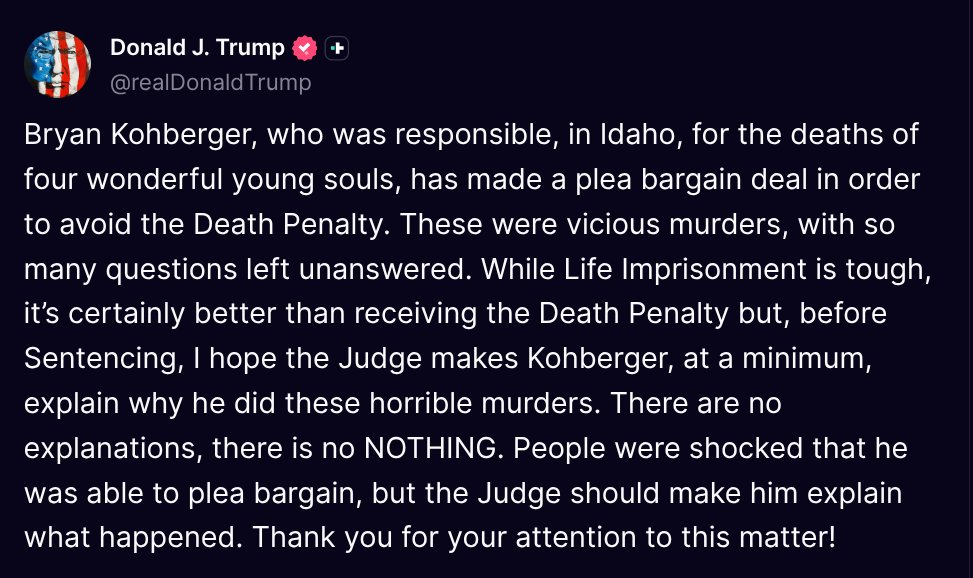 TruthTrumpPosts's tweet image. ( @realDonaldTrump - Truth Social Post )
( Donald J. Trump - Jul 21, 2025, 1:50 PM ET )
Bryan Kohberger, who was responsible, in Idaho, for the deaths of four wonderful young souls, has made a plea bargain deal in order to avoid the Death Penalty. These were vicious murders,…
