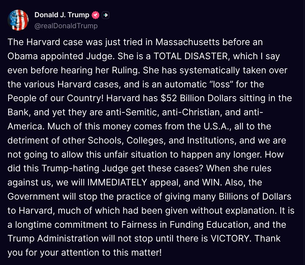 TruthTrumpPosts's tweet image. ( @realDonaldTrump - Truth Social Post )
( Donald J. Trump - Jul 21, 2025, 1:50 PM ET )
The Harvard case was just tried in Massachusetts before an Obama appointed Judge. She is a TOTAL DISASTER, which I say even before hearing her Ruling. She has systematically taken over the…