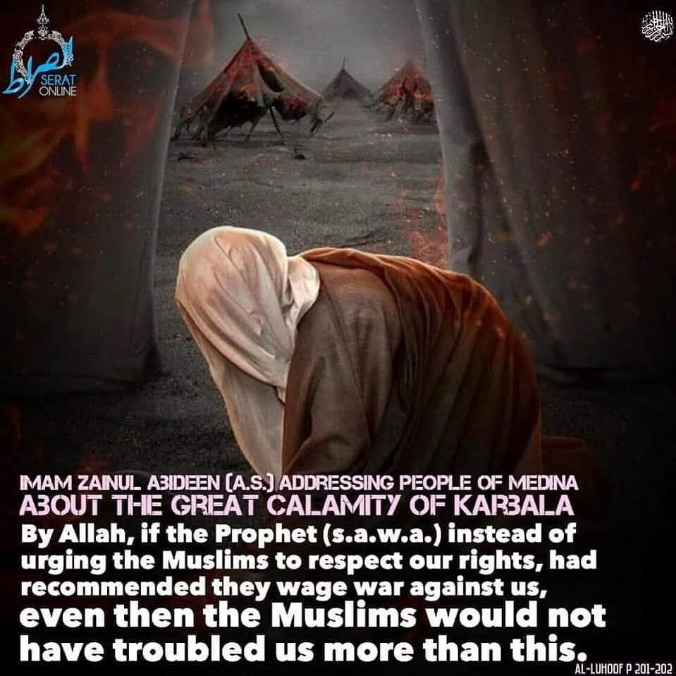 Imam Zainul Abideen (a.s.) addressing the people of Medina on his return from Karbala

ABOUT THE GREAT CALAMITY OF KARBALA.

By Allah (swt), if the Prophet (s.a.w.a.) instead of urging the Muslims to respect our rights, had recommended…

📓 • Al-Luhoof p 201-202

#SeratOnline