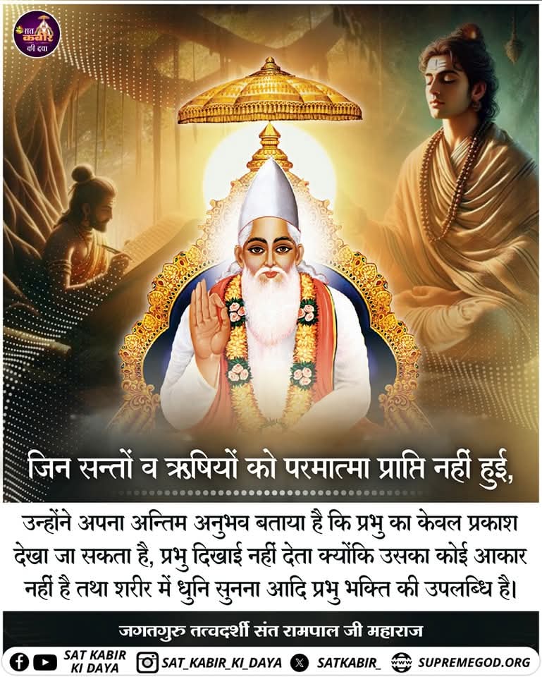 #सत_भक्ति_संदेश
जिन सन्तों व ऋषियों को परमात्मा
प्राप्ति नहीं हुई,
उन्होंने अपना अन्तिम अनुभव बताया है कि प्रभु का केवल प्रकाश देखा जा सकता है, प्रभु दिखाई नहीं देता क्योंकि उसका कोई आकार नहीं है तथा शरीर में धुनि सुनना आदि प्रभु भक्ति की उपलब्धि है।
#GodMorningTuesday