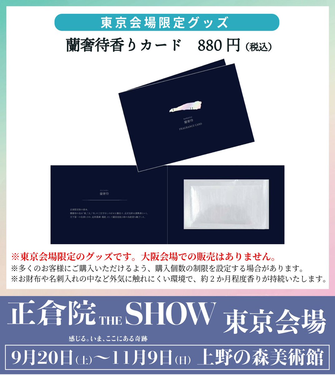 【東京会場限定グッズ】

東京会場で「蘭奢待香りカード」の販売が決定!!✨

本展会場で体験できる「#蘭奢待」の香りが
フレグランスカードになりました。
名刺入れや財布などに入れて
移り香をご堪能ください♪

詳細は shosoin-the-show.jp/tokyo/goods/ へ

※大阪会場での販売はありません。

#正倉院