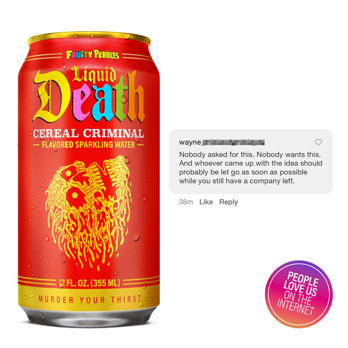 The internet cannot get enough of Cereal Criminal, our new flavored sparkling water that tastes just like a bowl of Fruity Pebbles™.

Try it now before it sells out and is gone forever. Link in bio.

#liquiddeath #murderyourthirst #deathtoplastic