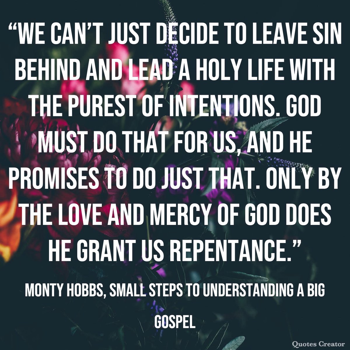 “We can’t just decide to leave sin behind and lead a holy life with the purest of intentions. God must do that for us, and He promises to do just that. Only by the love and mercy of God does He grant us repentance.” – Monty Hobbs, Small Steps to Understanding a Big Gospel

#Quote