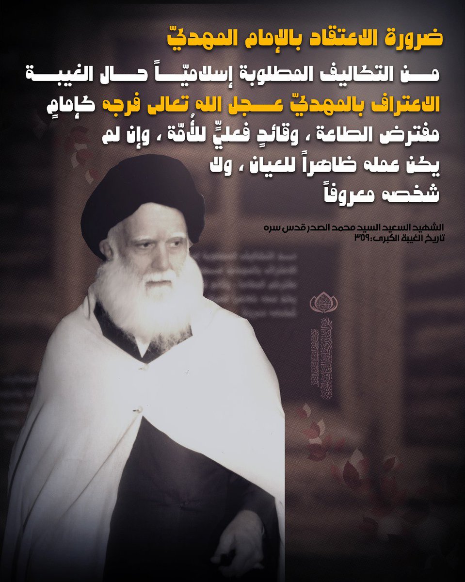 ضرورة الاعتقاد بالإمام المهديّ عليه السلام: مــن التكاليف المطلوبة إسلاميّــاً حــال الغيبــة الاعتراف بالمهديّ عــجل الله تعالى فرجه كإمامٍ مفترض الطاعة، وقائدٍ فعليٍّ للأُمّة، وإن لم يكن عمله ظاهراً للعيان، ولا شخصه معروفاً
الشهيد السعيد السيد محمد الصدر قدس سره