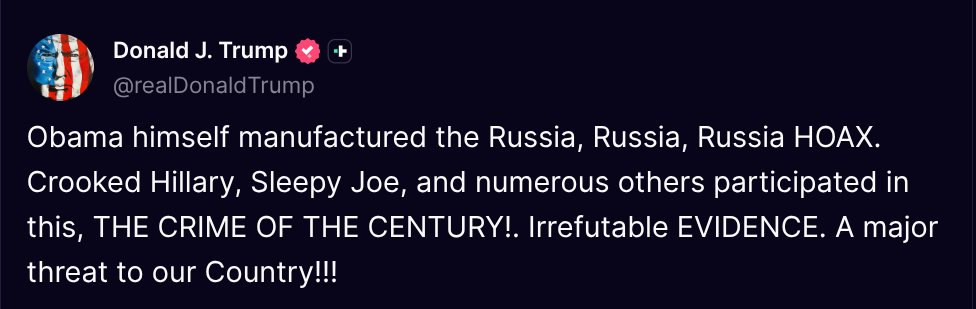 TruthTrumpPosts's tweet image. ( @realDonaldTrump - Truth Social Post )
( Donald J. Trump - Jul 21, 2025, 8:11 PM ET )
Obama himself manufactured the Russia, Russia, Russia HOAX. Crooked Hillary, Sleepy Joe, and numerous others participated in this, THE CRIME OF THE CENTURY!. Irrefutable EVIDENCE. A major…