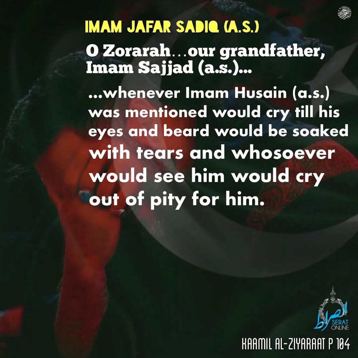 👉🏻 Imam Jafar Sadiq (a.s.) :

O Zorarah…our grandfather : Imam Sajjad (a.s.) :

whenever Imam Husain (a.s.) would be mentioned would cry till his eyes and beard would be soaked with tears and whosoever would see him would cry out….

📚• Kaamil al-Ziyaraat p 104

#SeratOnline