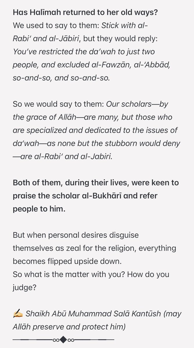 AbuMuadhTaqweem's tweet photo. هل عادت حليمة لعادتها القديمة….

‘Has Halīmah returned to her old ways?’

We used to say to them: Stick with al-Rabi‘ and al-Jābiri, but they would reply: You’ve restricted the da’wah to just two people, and excluded al-Fawzān, al-‘Abbād, so-and-so, and so-and-so.

So we would say to them: Our scholars—by the grace of Allāh—are many, but those who are specialized and dedicated to the issues of da‘wah—as none but the stubborn would deny—are al-Rabi‘ and al-Jabiri.

Both of them, during their lives, were keen to praise the scholar al-Bukhārī and refer people to him.

But when personal desires disguise themselves as zeal for the religion, everything becomes flipped upside down.

So what is the matter with you? How do you judge?

✍️ Shaikh Abū Muhammad Salā Kantūsh (may Allāh preserve and protect him)

─━─━━∞◆∞━━─━─