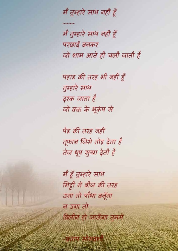 @काव्य_रस (@kavya_ras) on Twitter photo मैं तुम्हारे साथ नहीं हूँ
परछाईं बनकर
जो शाम आते ही चली जाती है
पहाड़ की तरह भी नहीं
दरक जाता है जो
वक्त के भूकंप से
:
मैं हूँ तुम्हारे साथ
मिट्टी में बीज की तरह
उगा तो पौधा बनूँगा
न उगा तो
विलीन हो जाऊँगा तुममें
~प्रताप सोम वंशी
<a href="/pratapsomvanshi/">प्रताप सोमवंशी/Pratap Somvanshi/پرتاپ سوموانشی</a> ↕️ मैं तुम्हारे साथ नहीं हूँ
परछाईं बनकर
जो शाम आते ही चली जाती है
पहाड़ की तरह भी नहीं
दरक जाता है जो
वक्त के भूकंप से
:
मैं हूँ तुम्हारे साथ
मिट्टी में बीज की तरह
उगा तो पौधा बनूँगा
न उगा तो
विलीन हो जाऊँगा तुममें
~प्रताप सोम वंशी
<a href="/pratapsomvanshi/">प्रताप सोमवंशी/Pratap Somvanshi/پرتاپ سوموانشی</a> ↕️
