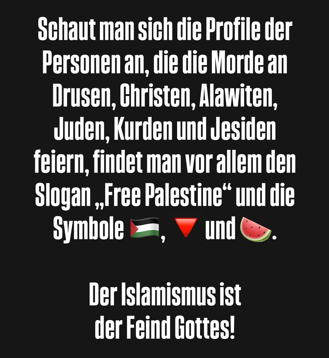 TobiasHuch's tweet image. Schaut man sich die Profile der Personen an, die die Morde an #Drusen, #Christen, #Alawiten, #Juden, #Kurden und #Jesiden feiern, findet man vor allem den Slogan „Free Palestine“ und die Symbole 🇵🇸, 🔻 und 🍉.
Der #Islamismus ist der Feind Gottes!
#Syrien