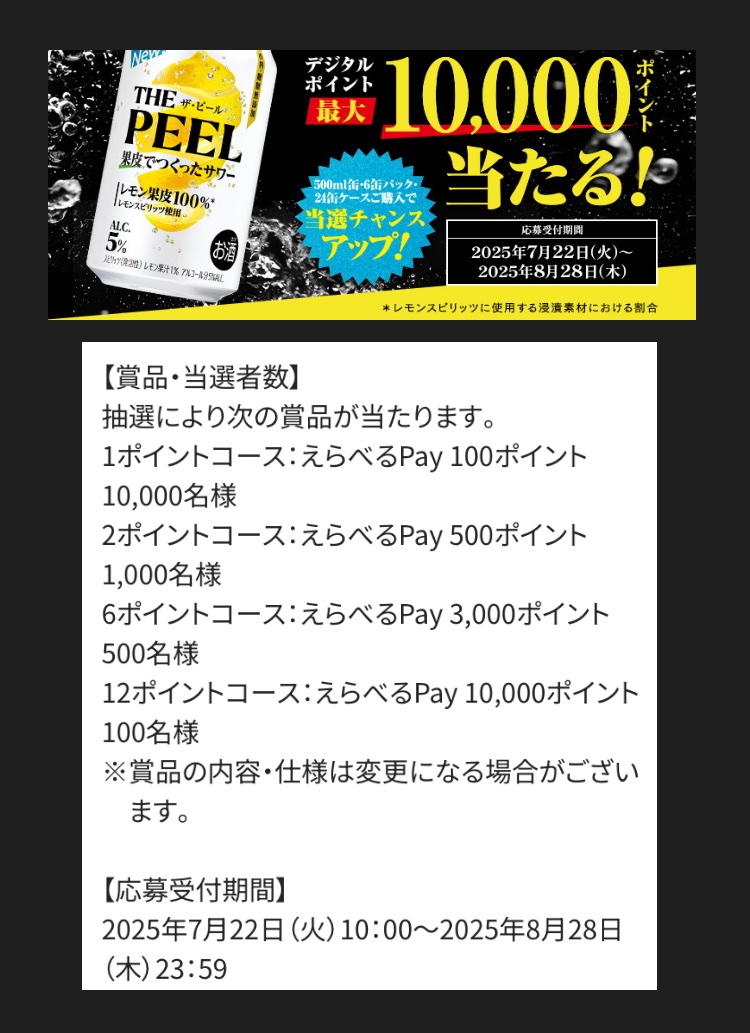 サントリー THE PEEL
えらべるPayがその場で当たる！
thepeel-campaign.suntory.co.jp

350ml (1pt)     4901777432819
500ml (2pt)    4901777432833

6本 (6pt)         4901777434608
24本(24pt)    4901777432826
(24本ケースは期間1回のみ入力可能)

JANコード手入力の場合