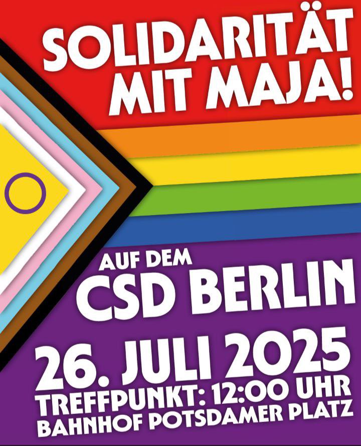 ‼️Solidarität mit Maja auf dem #CSD Berlin!

📅Sa. 26. Juli 2025
🕚Treffpunkt: 12:00 Uhr
📍Bahnhof Potsdamer Platz
🚩am "Free Maja"-Transparent

Wir Fordern:
Holt Maja zurück!
Queeres Leben verteidigen!
Freiheit für Maja und alle inhaftierten Antifaschist*innen!

#freemaja #B2607