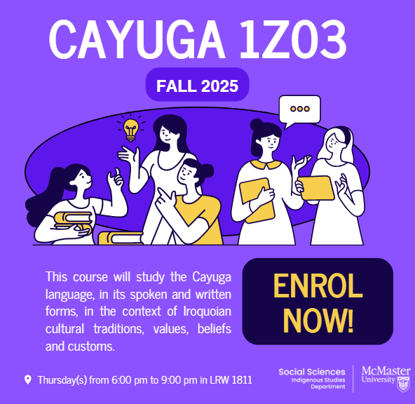 CAYUGA 1Z03 is open for Fall 2025!

Schedule: Thursday(s) from 6 – 9 PM in LRW 1811

No pre-reqs needed!
This is an amazing opportunity to start from the beginning and gain conversational skills in the Cayuga language, while learning from a community instructor.