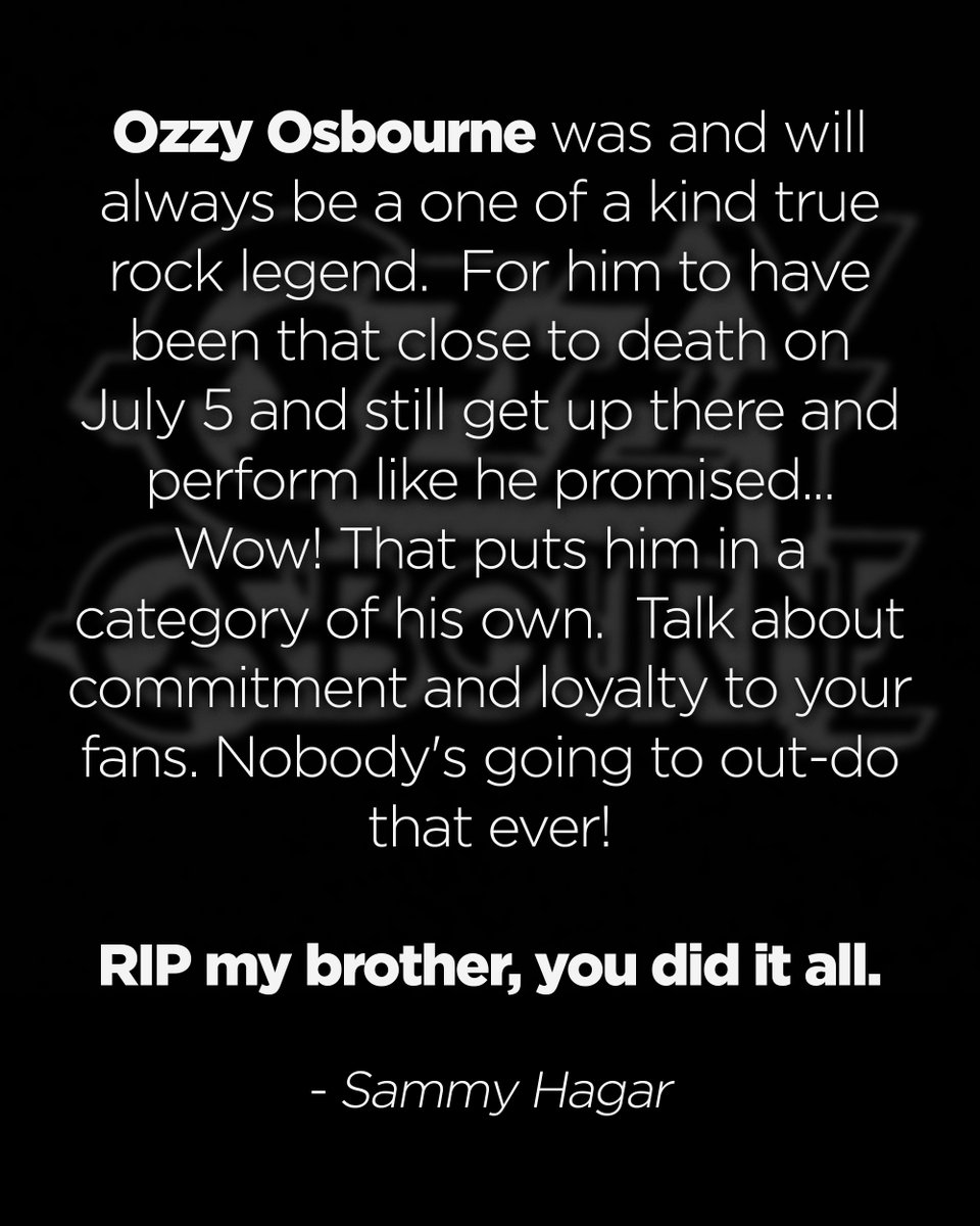 Sammy Hagar (@sammyhagar) on Twitter photo <a href="/OzzyOsbourne/">Ozzy Osbourne</a> was and will always be a one of a kind true rock legend. For him to have been that close to death on July 5 and still get up there and perform like he promised... Wow! That puts him in a category of his own. Talk about commitment and loyalty to your fans. Nobody's <a href="/OzzyOsbourne/">Ozzy Osbourne</a> was and will always be a one of a kind true rock legend. For him to have been that close to death on July 5 and still get up there and perform like he promised... Wow! That puts him in a category of his own. Talk about commitment and loyalty to your fans. Nobody's
